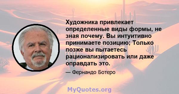 Художника привлекает определенные виды формы, не зная почему. Вы интуитивно принимаете позицию; Только позже вы пытаетесь рационализировать или даже оправдать это.