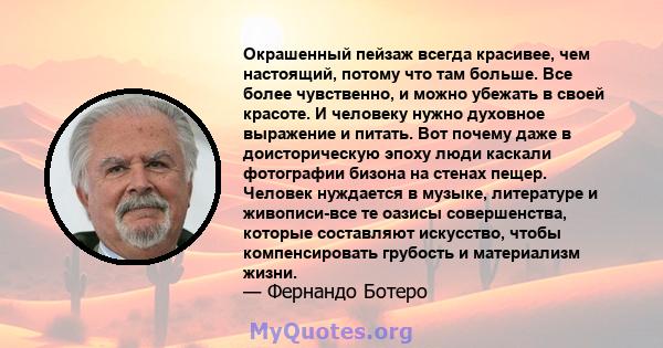 Окрашенный пейзаж всегда красивее, чем настоящий, потому что там больше. Все более чувственно, и можно убежать в своей красоте. И человеку нужно духовное выражение и питать. Вот почему даже в доисторическую эпоху люди