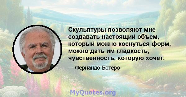 Скульптуры позволяют мне создавать настоящий объем, который можно коснуться форм, можно дать им гладкость, чувственность, которую хочет.