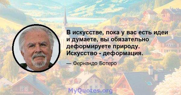 В искусстве, пока у вас есть идеи и думаете, вы обязательно деформируете природу. Искусство - деформация.