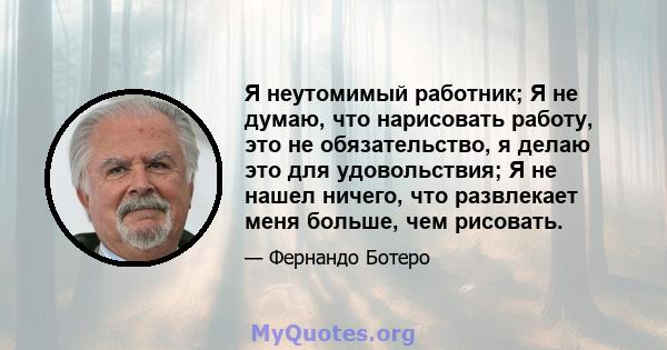 Я неутомимый работник; Я не думаю, что нарисовать работу, это не обязательство, я делаю это для удовольствия; Я не нашел ничего, что развлекает меня больше, чем рисовать.