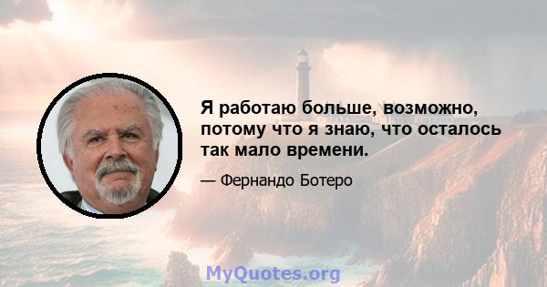 Я работаю больше, возможно, потому что я знаю, что осталось так мало времени.