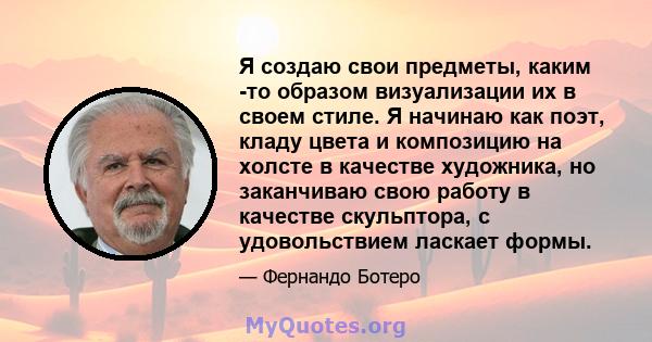 Я создаю свои предметы, каким -то образом визуализации их в своем стиле. Я начинаю как поэт, кладу цвета и композицию на холсте в качестве художника, но заканчиваю свою работу в качестве скульптора, с удовольствием