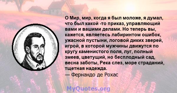 O Мир, мир, когда я был моложе, я думал, что был какой -то приказ, управляющий вами и вашими делами. Но теперь вы, кажется, являетесь лабиринтом ошибок, ужасной пустыни, логовой диких зверей, игрой, в которой мужчины