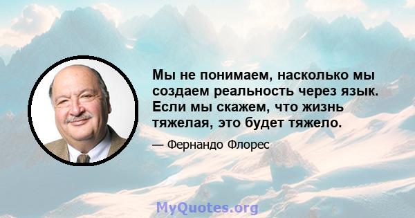 Мы не понимаем, насколько мы создаем реальность через язык. Если мы скажем, что жизнь тяжелая, это будет тяжело.