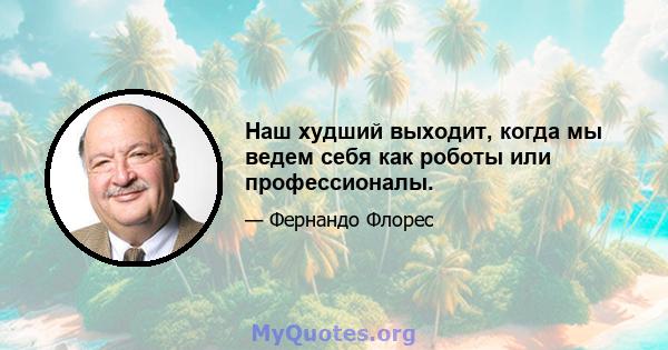 Наш худший выходит, когда мы ведем себя как роботы или профессионалы.