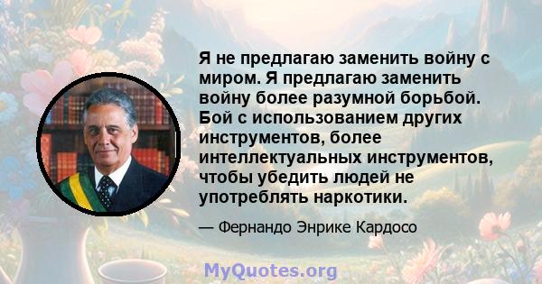 Я не предлагаю заменить войну с миром. Я предлагаю заменить войну более разумной борьбой. Бой с использованием других инструментов, более интеллектуальных инструментов, чтобы убедить людей не употреблять наркотики.