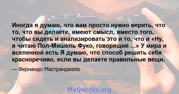 Иногда я думаю, что вам просто нужно верить, что то, что вы делаете, имеют смысл, вместо того, чтобы сидеть и анализировать это и то, что и «Ну, я читаю Пол-Мишель Фуко, говорящий ...» У мира и вселенной есть Я думаю,