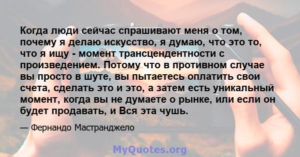 Когда люди сейчас спрашивают меня о том, почему я делаю искусство, я думаю, что это то, что я ищу - момент трансцендентности с произведением. Потому что в противном случае вы просто в шуте, вы пытаетесь оплатить свои