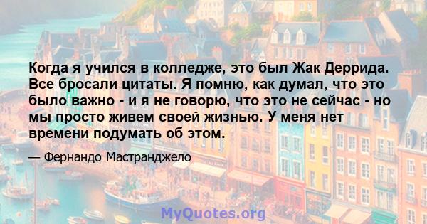 Когда я учился в колледже, это был Жак Деррида. Все бросали цитаты. Я помню, как думал, что это было важно - и я не говорю, что это не сейчас - но мы просто живем своей жизнью. У меня нет времени подумать об этом.