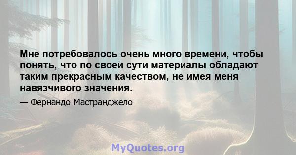 Мне потребовалось очень много времени, чтобы понять, что по своей сути материалы обладают таким прекрасным качеством, не имея меня навязчивого значения.