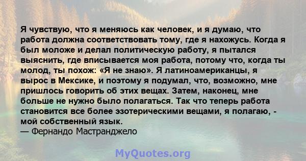 Я чувствую, что я меняюсь как человек, и я думаю, что работа должна соответствовать тому, где я нахожусь. Когда я был моложе и делал политическую работу, я пытался выяснить, где вписывается моя работа, потому что, когда 