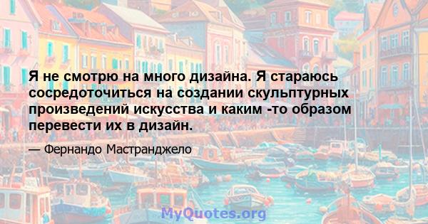 Я не смотрю на много дизайна. Я стараюсь сосредоточиться на создании скульптурных произведений искусства и каким -то образом перевести их в дизайн.