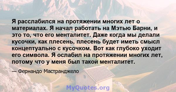 Я расслабился на протяжении многих лет о материалах. Я начал работать на Мэтью Барни, и это то, что его менталитет. Даже когда мы делали кусочки, как плесень, плесень будет иметь смысл концептуально с кусочком. Вот как