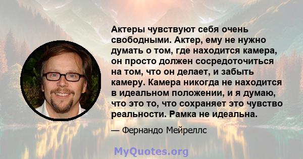 Актеры чувствуют себя очень свободными. Актер, ему не нужно думать о том, где находится камера, он просто должен сосредоточиться на том, что он делает, и забыть камеру. Камера никогда не находится в идеальном положении, 