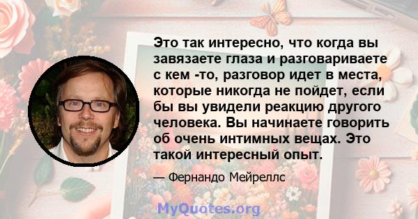 Это так интересно, что когда вы завязаете глаза и разговариваете с кем -то, разговор идет в места, которые никогда не пойдет, если бы вы увидели реакцию другого человека. Вы начинаете говорить об очень интимных вещах.