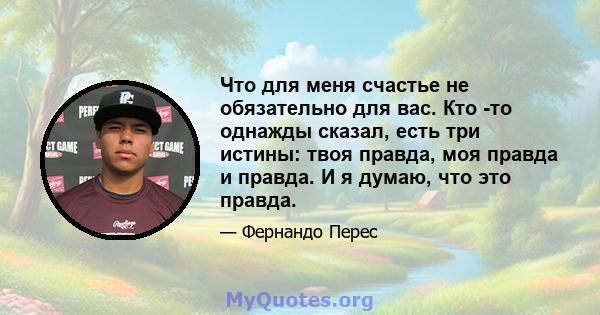 Что для меня счастье не обязательно для вас. Кто -то однажды сказал, есть три истины: твоя правда, моя правда и правда. И я думаю, что это правда.