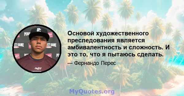 Основой художественного преследования является амбивалентность и сложность. И это то, что я пытаюсь сделать.