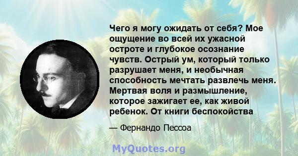 Чего я могу ожидать от себя? Мое ощущение во всей их ужасной остроте и глубокое осознание чувств. Острый ум, который только разрушает меня, и необычная способность мечтать развлечь меня. Мертвая воля и размышление,