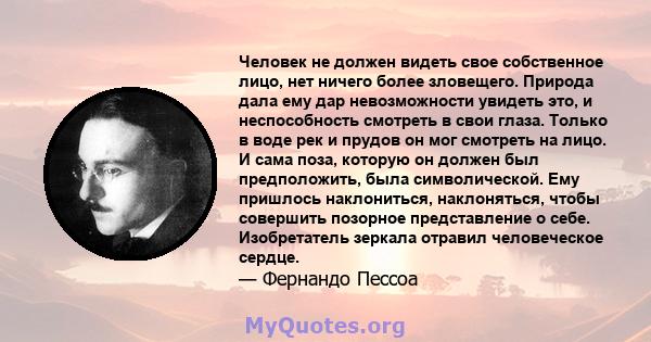 Человек не должен видеть свое собственное лицо, нет ничего более зловещего. Природа дала ему дар невозможности увидеть это, и неспособность смотреть в свои глаза. Только в воде рек и прудов он мог смотреть на лицо. И