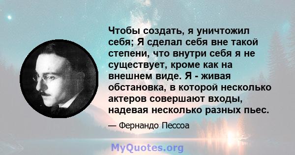 Чтобы создать, я уничтожил себя; Я сделал себя вне такой степени, что внутри себя я не существует, кроме как на внешнем виде. Я - живая обстановка, в которой несколько актеров совершают входы, надевая несколько разных