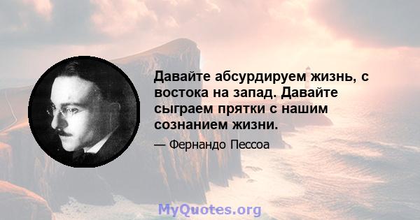 Давайте абсурдируем жизнь, с востока на запад. Давайте сыграем прятки с нашим сознанием жизни.