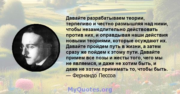 Давайте разрабатываем теории, терпеливо и честно размышляя над ними, чтобы незамедлительно действовать против них, и оправдывая наши действия новыми теориями, которые осуждают их. Давайте пройдем путь в жизни, а затем