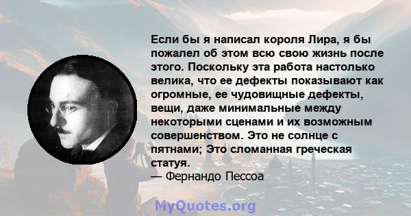 Если бы я написал короля Лира, я бы пожалел об этом всю свою жизнь после этого. Поскольку эта работа настолько велика, что ее дефекты показывают как огромные, ее чудовищные дефекты, вещи, даже минимальные между