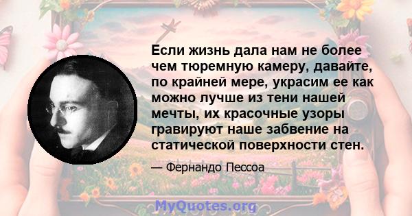 Если жизнь дала нам не более чем тюремную камеру, давайте, по крайней мере, украсим ее как можно лучше из тени нашей мечты, их красочные узоры гравируют наше забвение на статической поверхности стен.