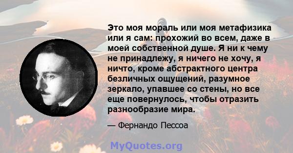 Это моя мораль или моя метафизика или я сам: прохожий во всем, даже в моей собственной душе. Я ни к чему не принадлежу, я ничего не хочу, я ничто, кроме абстрактного центра безличных ощущений, разумное зеркало, упавшее