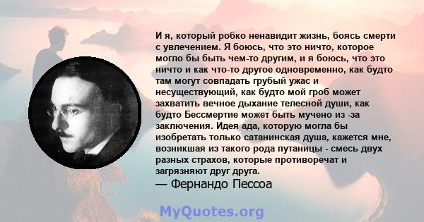 И я, который робко ненавидит жизнь, боясь смерти с увлечением. Я боюсь, что это ничто, которое могло бы быть чем-то другим, и я боюсь, что это ничто и как что-то другое одновременно, как будто там могут совпадать грубый 