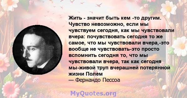 Жить - значит быть кем -то другим. Чувство невозможно, если мы чувствуем сегодня, как мы чувствовали вчера: почувствовать сегодня то же самое, что мы чувствовали вчера,-это вообще не чувствовать-это просто вспомнить