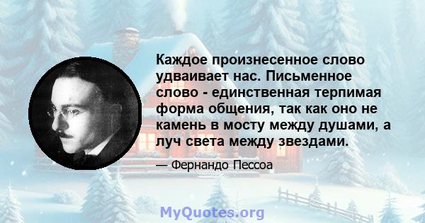 Каждое произнесенное слово удваивает нас. Письменное слово - единственная терпимая форма общения, так как оно не камень в мосту между душами, а луч света между звездами.