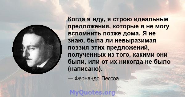 Когда я иду, я строю идеальные предложения, которые я не могу вспомнить позже дома. Я не знаю, была ли невыразимая поэзия этих предложений, полученных из того, какими они были, или от их никогда не было (написано).