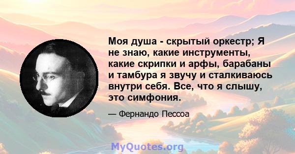 Моя душа - скрытый оркестр; Я не знаю, какие инструменты, какие скрипки и арфы, барабаны и тамбура я звучу и сталкиваюсь внутри себя. Все, что я слышу, это симфония.