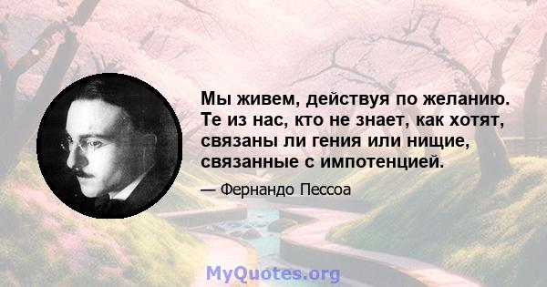 Мы живем, действуя по желанию. Те из нас, кто не знает, как хотят, связаны ли гения или нищие, связанные с импотенцией.