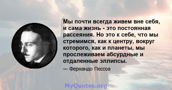 Мы почти всегда живем вне себя, и сама жизнь - это постоянная рассеяния. Но это к себе, что мы стремимся, как к центру, вокруг которого, как и планеты, мы прослеживаем абсурдные и отдаленные эллипсы.