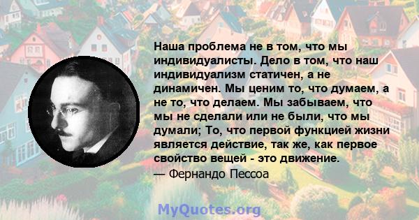 Наша проблема не в том, что мы индивидуалисты. Дело в том, что наш индивидуализм статичен, а не динамичен. Мы ценим то, что думаем, а не то, что делаем. Мы забываем, что мы не сделали или не были, что мы думали; То, что 