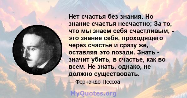 Нет счастья без знания. Но знание счастья несчастно; За то, что мы знаем себя счастливым, - это знание себя, проходящего через счастье и сразу же, оставляя это позади. Знать - значит убить, в счастье, как во всем. Не