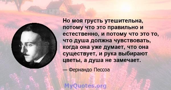 Но моя грусть утешительна, потому что это правильно и естественно, и потому что это то, что душа должна чувствовать, когда она уже думает, что она существует, и рука выбирают цветы, а душа не замечает.