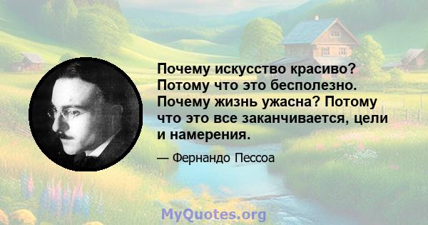 Почему искусство красиво? Потому что это бесполезно. Почему жизнь ужасна? Потому что это все заканчивается, цели и намерения.