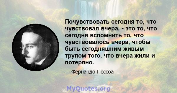 Почувствовать сегодня то, что чувствовал вчера, - это то, что сегодня вспомнить то, что чувствовалось вчера, чтобы быть сегодняшним живым трупом того, что вчера жили и потеряно.