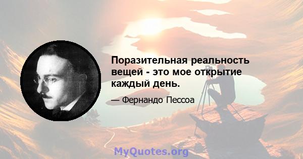 Поразительная реальность вещей - это мое открытие каждый день.