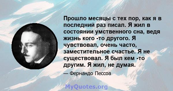 Прошло месяцы с тех пор, как я в последний раз писал. Я жил в состоянии умственного сна, ведя жизнь кого -то другого. Я чувствовал, очень часто, заместительное счастье. Я не существовал. Я был кем -то другим. Я жил, не