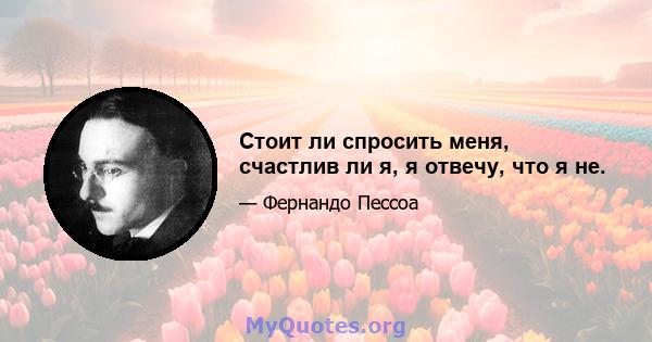 Стоит ли спросить меня, счастлив ли я, я отвечу, что я не.