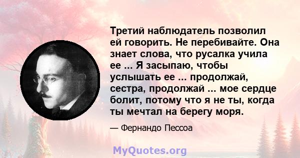 Третий наблюдатель позволил ей говорить. Не перебивайте. Она знает слова, что русалка учила ее ... Я засыпаю, чтобы услышать ее ... продолжай, сестра, продолжай ... мое сердце болит, потому что я не ты, когда ты мечтал