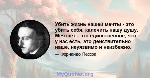 Убить жизнь нашей мечты - это убить себя, калечить нашу душу. Мечтает - это единственное, что у нас есть, это действительно наше, неуязвимо и неизбежно.