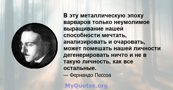 В эту металлическую эпоху варваров только неумолимое выращивание нашей способности мечтать, анализировать и очаровать, может помешать нашей личности дегенерировать ничто и не в такую ​​личность, как все остальные.