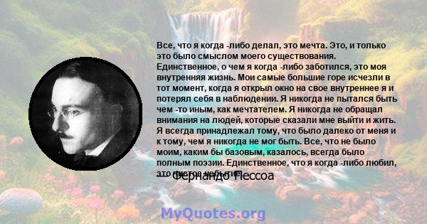 Все, что я когда -либо делал, это мечта. Это, и только это было смыслом моего существования. Единственное, о чем я когда -либо заботился, это моя внутренняя жизнь. Мои самые большие горе исчезли в тот момент, когда я