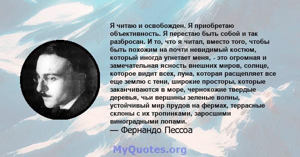 Я читаю и освобожден. Я приобретаю объективность. Я перестаю быть собой и так разбросан. И то, что я читал, вместо того, чтобы быть похожим на почти невидимый костюм, который иногда угнетает меня, - это огромная и